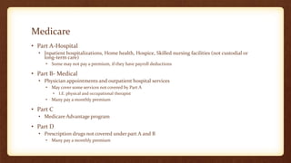 Medicare
• Part A-Hospital
• Inpatient hospitalizations, Home health, Hospice, Skilled nursing facilities (not custodial or
long-term care)
• Some may not pay a premium, if they have payroll deductions
• Part B- Medical
• Physician appointments and outpatient hospital services
• May cover some services not covered by Part A
• I.E. physical and occupational therapist
• Many pay a monthly premium
• Part C
• Medicare Advantage program
• Part D
• Prescription drugs not covered under part A and B
• Many pay a monthly premium
 