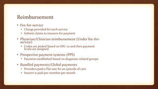 Reimbursement
• Fee-for-service
• Charge provided for each service
• Submit claims to insurers for payment
• Physician/Clinician reimbursement (Under fee-for-
service)
• Codes are picked based on IDC-10 and then payment
levels are assigned
• Prospective payment systems (PPS)
• Payment established based on diagnosis-related groups
• Bundled payments/Global payments
• Providers paid a flat rate for an episode of care
• Insurer is paid per member per month
 