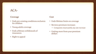 ACA-
Coverage
• Ends pre-existing conditions exclusion
for children
• Young adults coverage
• Ends arbitrary withdrawals of
insurances
• Right to appeal
Cost
• Ends lifetime limits on coverage
• Reviews premium increases
• Companies must justify any rate increase
• Getting more from your premium
dollars
 