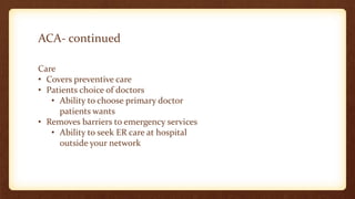 ACA- continued
Care
• Covers preventive care
• Patients choice of doctors
• Ability to choose primary doctor
patients wants
• Removes barriers to emergency services
• Ability to seek ER care at hospital
outside your network
 