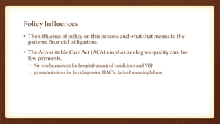 Policy Influences
• The influence of policy on this process and what that means to the
patients financial obligations.
• The Accountable Care Act (ACA) emphasizes higher quality care for
low payments.
• No reimbursement for hospital-acquired conditions and VBP
• 30 readmissions for key diagnoses, HAC”s, lack of meaningful use
 