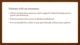 Patients with no insurance
• Clinics treating these patients need to apply for federal funding such as
grants and donations
• Patients need to have access to Medicare/Medicaid
• It is not feasible for a clinic to stay open finically without these options
 