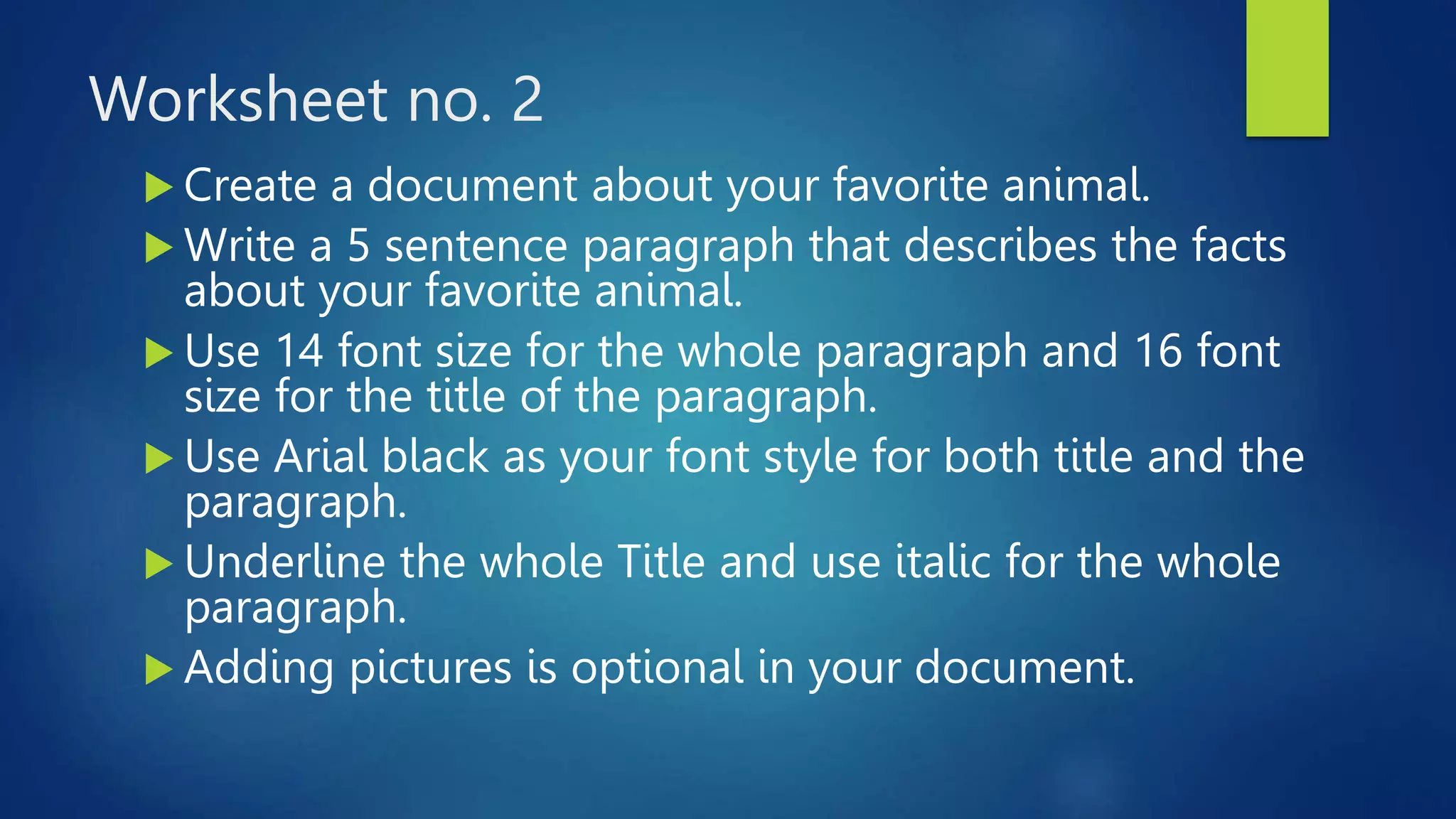 Worksheet no. 2
 Create a document about your favorite animal.
 Write a 5 sentence paragraph that describes the facts
about your favorite animal.
 Use 14 font size for the whole paragraph and 16 font
size for the title of the paragraph.
 Use Arial black as your font style for both title and the
paragraph.
 Underline the whole Title and use italic for the whole
paragraph.
 Adding pictures is optional in your document.
 