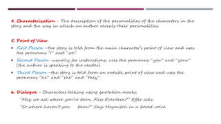 4. Characterization - The description of the personalities of the characters in the
story and the way in which an author reveals their personalities.
5. Point of View
 First Person –the story is told from the main character’s point of view and uses
the pronouns “I” and “we”.
 Second Person -usually for instructions; uses the pronouns “you” and “your”
(the author is speaking to the reader)
 Third Person –the story is told from an outside point of view and uses the
pronouns “he” and “she” and “they”.
6. Dialogue - Characters talking using quotation marks.
“May we ask where you’ve been, Miss Everdeen?” Effie asks.
“So where haven’t you been?” Says Haymitch in a bored voice.
 