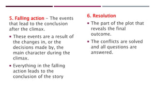 5. Falling action - The events
that lead to the conclusion
after the climax.
 These events are a result of
the changes in, or the
decisions made by, the
main character during the
climax.
 Everything in the falling
action leads to the
conclusion of the story
6. Resolution
 The part of the plot that
reveals the final
outcome.
 The conflicts are solved
and all questions are
answered.
 