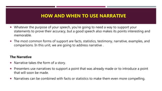 HOW AND WHEN TO USE NARRATIVE
 Whatever the purpose of your speech, you're going to need a way to support your
statements to prove their accuracy, but a good speech also makes its points interesting and
memorable.
 The most common forms of support are facts, statistics, testimony, narrative, examples, and
comparisons. In this unit, we are going to address narrative .
The Narrative
 Narrative takes the form of a story.
 Presenters use narratives to support a point that was already made or to introduce a point
that will soon be made.
 Narratives can be combined with facts or statistics to make them even more compelling.
 