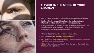 1: EVOKE IN THE MINDS OF YOUR
AUDIENCE
 Aim to create an image or stimulate the senses in some keyway.
 Really effective storytelling allows the audience to put
themselves into a situation that you’re describing.
 If they can’t see it or touch it or taste it, then your story won’t be
as effective because they won’t be as interactive with the
information you’re providing them with.
 Think of it as showing the audience versus telling.
 You could say “He wasn’t a very nice man.”
 Or… you could show them by saying “He stormed out, slammed
the door, and kicked the cat.”
 “Show” the audience and they'll fill in the rest of the details from
their own life experience.
 