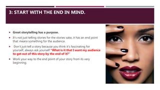 3: START WITH THE END IN MIND.
 Great storytelling has a purpose.
 It’s not just telling stories for the stories sake, it has an end point
that means something for the audience.
 Don’t just tell a story because you think it’s fascinating for
yourself, always ask yourself “What is it that I want my audience
to get out of this story by the end of it?”
 Work your way to the end point of your story from its very
beginning.
 