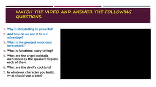 WATCH THE VIDEO AND ANSWER THE FOLLOWING
QUESTIONS.
1. Why is Storytelling so powerful?
2. And how do we use it to our
advantage?
3. What is the greatest emotional
investment?
4. What is functional story telling?
5. What are the angel cocktails
mentioned by the speaker? Explain
each of them.
6. What are the devil’s cocktails?
7. In whatever character you build,
what should you create?
 