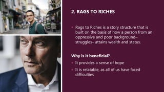 2. RAGS TO RICHES
 Rags to Riches is a story structure that is
built on the basis of how a person from an
oppressive and poor background–
struggles– attains wealth and status.
Why is it beneficial?
 It provides a sense of hope
 It is relatable, as all of us have faced
difficulties
 