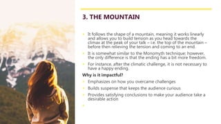 3. THE MOUNTAIN
 It follows the shape of a mountain, meaning it works linearly
and allows you to build tension as you head towards the
climax at the peak of your talk – i.e. the top of the mountain –
before then relieving the tension and coming to an end.
 It is somewhat similar to the Monomyth technique; however,
the only difference is that the ending has a bit more freedom.
 For instance, after the climatic challenge, it is not necessary to
have a happy ending.
Why is it impactful?
 Emphasizes on how you overcame challenges
 Builds suspense that keeps the audience curious
 Provides satisfying conclusions to make your audience take a
desirable action

 