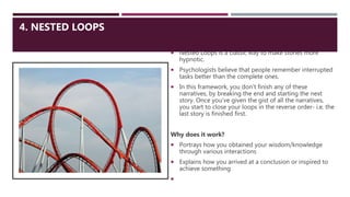 4. NESTED LOOPS
 Nested Loops is a classic way to make stories more
hypnotic.
 Psychologists believe that people remember interrupted
tasks better than the complete ones.
 In this framework, you don’t finish any of these
narratives, by breaking the end and starting the next
story. Once you’ve given the gist of all the narratives,
you start to close your loops in the reverse order- i.e. the
last story is finished first.
Why does it work?
 Portrays how you obtained your wisdom/knowledge
through various interactions
 Explains how you arrived at a conclusion or inspired to
achieve something

 