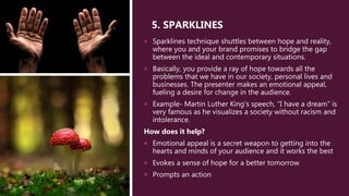 5. SPARKLINES
 Sparklines technique shuttles between hope and reality,
where you and your brand promises to bridge the gap
between the ideal and contemporary situations.
 Basically, you provide a ray of hope towards all the
problems that we have in our society, personal lives and
businesses. The presenter makes an emotional appeal,
fueling a desire for change in the audience.
 Example- Martin Luther King’s speech, “I have a dream” is
very famous as he visualizes a society without racism and
intolerance.
How does it help?
 Emotional appeal is a secret weapon to getting into the
hearts and minds of your audience and it works the best
 Evokes a sense of hope for a better tomorrow
 Prompts an action
 