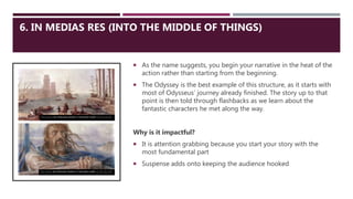6. IN MEDIAS RES (INTO THE MIDDLE OF THINGS)
 As the name suggests, you begin your narrative in the heat of the
action rather than starting from the beginning.
 The Odyssey is the best example of this structure, as it starts with
most of Odysseus’ journey already finished. The story up to that
point is then told through flashbacks as we learn about the
fantastic characters he met along the way.
Why is it impactful?
 It is attention grabbing because you start your story with the
most fundamental part
 Suspense adds onto keeping the audience hooked
This Photo by Unknown Author is licensed under CC BY-NC-ND
This Photo by Unknown Author is licensed under CC BY-SA-NC
 