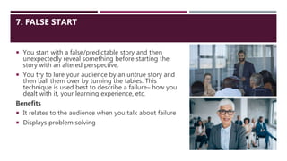 7. FALSE START
 You start with a false/predictable story and then
unexpectedly reveal something before starting the
story with an altered perspective.
 You try to lure your audience by an untrue story and
then ball them over by turning the tables. This
technique is used best to describe a failure– how you
dealt with it, your learning experience, etc.
Benefits
 It relates to the audience when you talk about failure
 Displays problem solving
 