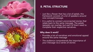 8. PETAL STRUCTURE
 Just like a flower that has a lot of petals, this
framework consists of a lot of speakers around
one concept/message.
 It is useful to connect unconnected stories that
relate back to the same message. The petals
(people) can overlap, but each of them need to
complete their respective narratives.
Why does it work?
 Provides a lot of narratives and emotional appeal
around the same message
 The audience comprehends the importance of
your message via a series of stories
 