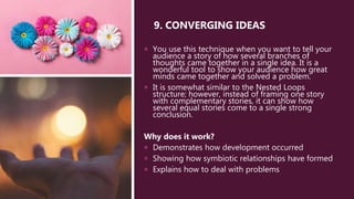 9. CONVERGING IDEAS
 You use this technique when you want to tell your
audience a story of how several branches of
thoughts came together in a single idea. It is a
wonderful tool to show your audience how great
minds came together and solved a problem.
 It is somewhat similar to the Nested Loops
structure; however, instead of framing one story
with complementary stories, it can show how
several equal stories come to a single strong
conclusion.
Why does it work?
 Demonstrates how development occurred
 Showing how symbiotic relationships have formed
 Explains how to deal with problems
 
