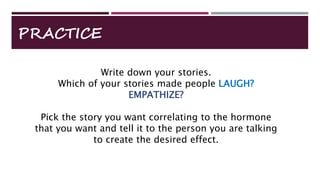 Write down your stories.
Which of your stories made people LAUGH?
EMPATHIZE?
Pick the story you want correlating to the hormone
that you want and tell it to the person you are talking
to create the desired effect.
PRACTICE
 