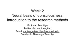 Week 2
Neural basis of consciousness:
Introduction to the research methods
Prof Nao Tsuchiya
Twitter: @conscious_tlab
Email: naotsugu.tsuchiya@monash.edu
Facebook: Naotsugu Tsuchiya
 