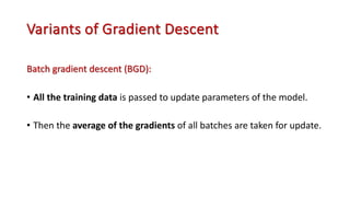 Variants of Gradient Descent
Batch gradient descent (BGD):
• All the training data is passed to update parameters of the model.
• Then the average of the gradients of all batches are taken for update.
 