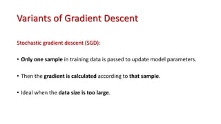 Variants of Gradient Descent
Stochastic gradient descent (SGD):
• Only one sample in training data is passed to update model parameters.
• Then the gradient is calculated according to that sample.
• Ideal when the data size is too large.
 