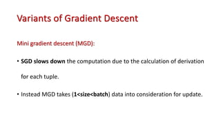 Variants of Gradient Descent
Mini gradient descent (MGD):
• SGD slows down the computation due to the calculation of derivation
for each tuple.
• Instead MGD takes (1<size<batch) data into consideration for update.
 
