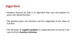 Algorithm
• Gradient Descent (or GD) is an algorithm that uses the gradient of
given real-valued function.
• The gradient gives the direction and the magnitude of the slope of
function.
• The direction of negative gradient is a good direction to search if we
want to find a function minimizer.
 