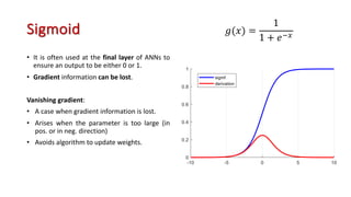 Sigmoid
• It is often used at the final layer of ANNs to
ensure an output to be either 0 or 1.
• Gradient information can be lost.
Vanishing gradient:
• A case when gradient information is lost.
• Arises when the parameter is too large (in
pos. or in neg. direction)
• Avoids algorithm to update weights.
𝑔(𝑥) =
1
1 + 𝑒"=
 