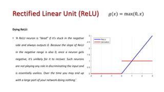 Rectified Linear Unit (ReLU)
Dying ReLU:
• ‘A ReLU neuron is “dead” if it’s stuck in the negative
side and always outputs 0. Because the slope of ReLU
in the negative range is also 0, once a neuron gets
negative, it’s unlikely for it to recover. Such neurons
are not playing any role in discriminating the input and
is essentially useless. Over the time you may end up
with a large part of your network doing nothing.’
𝑔(𝑥) = max(0, 𝑥)
 