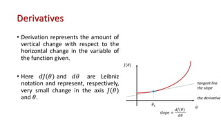 Derivatives
• Derivation represents the amount of
vertical change with respect to the
horizontal change in the variable of
the function given.
• Here 𝑑𝐽(𝜃) and 𝑑𝜃 are Leibniz
notation and represent, respectively,
very small change in the axis 𝐽(𝜃)
and 𝜃.
𝜃
𝐽(𝜃)
𝜃!
tangent line
the slope
the derivative
slope =
𝑑𝐽(𝜃)
𝑑𝜃
 