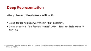Deep Representation
Why go deeper if three layers is sufficient?
• Going deeper helps convergence in “big” problems.
• Going deeper in “old-fashion trained” ANNs does not help much in
accuracy
• Choromanska, A., Henaff, M., Mathieu, M., Arous, G. B., & LeCun, Y. (2015, February). The loss surfaces of multilayer networks. In Artificial Intelligence and
Statistics (pp. 192-204).
 