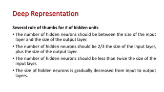 Deep Representation
Several rule of thumbs for # of hidden units
• The number of hidden neurons should be between the size of the input
layer and the size of the output layer.
• The number of hidden neurons should be 2/3 the size of the input layer,
plus the size of the output layer.
• The number of hidden neurons should be less than twice the size of the
input layer.
• The size of hidden neurons is gradually decreased from input to output
layers.
 