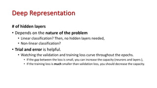 Deep Representation
# of hidden layers
• Depends on the nature of the problem
• Linear classification? Then, no hidden layers needed,
• Non-linear classification?
• Trial and error is helpful.
• Watching the validation and training loss curve throughout the epochs.
• If the gap between the loss is small, you can increase the capacity (neurons and layers ),
• If the training loss is much smaller than validation loss, you should decrease the capacity.
 