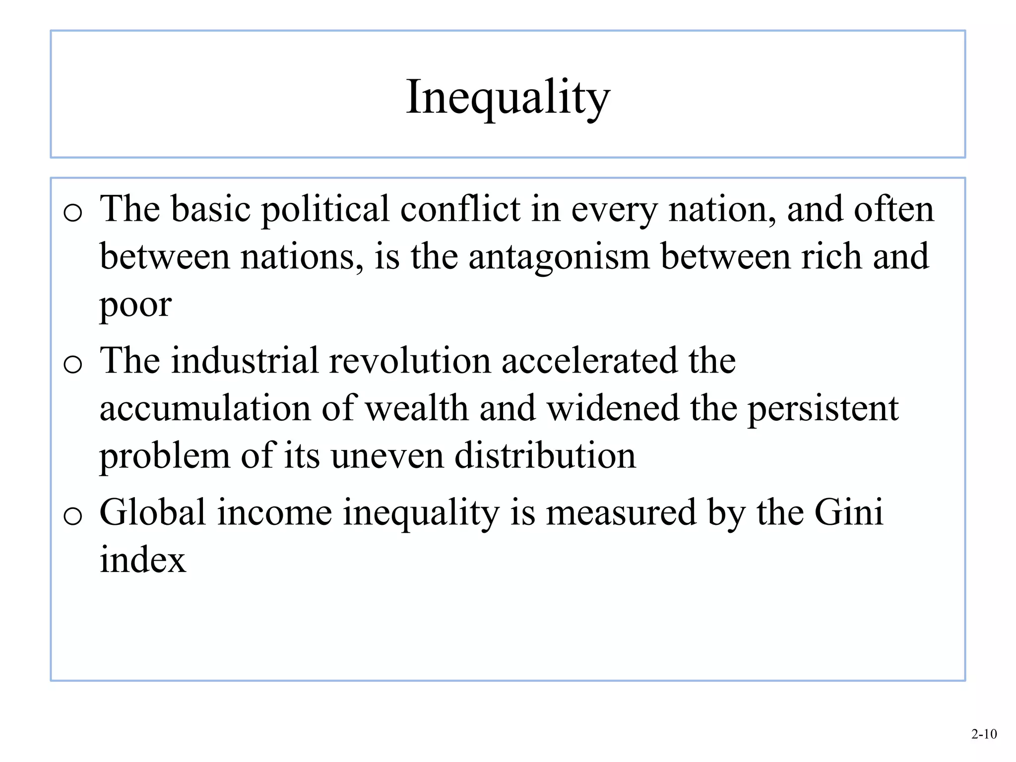 Inequality

o The basic political conflict in every nation, and often
  between nations, is the antagonism between rich and
  poor
o The industrial revolution accelerated the
  accumulation of wealth and widened the persistent
  problem of its uneven distribution
o Global income inequality is measured by the Gini
  index



                                                            2-10
 