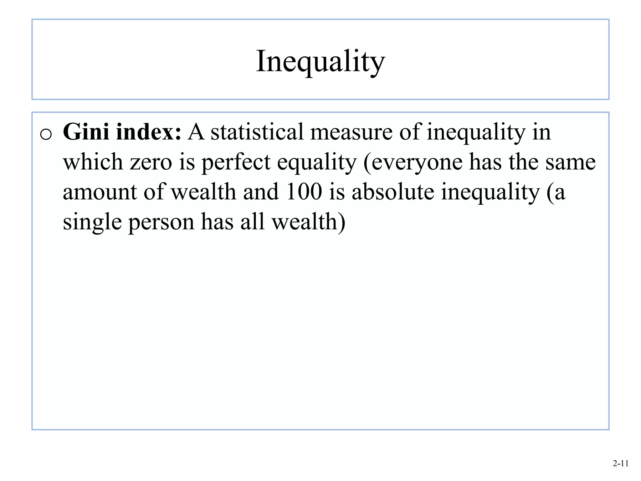 Inequality

o Gini index: A statistical measure of inequality in
  which zero is perfect equality (everyone has the same
  amount of wealth and 100 is absolute inequality (a
  single person has all wealth)




                                                          2-11
 