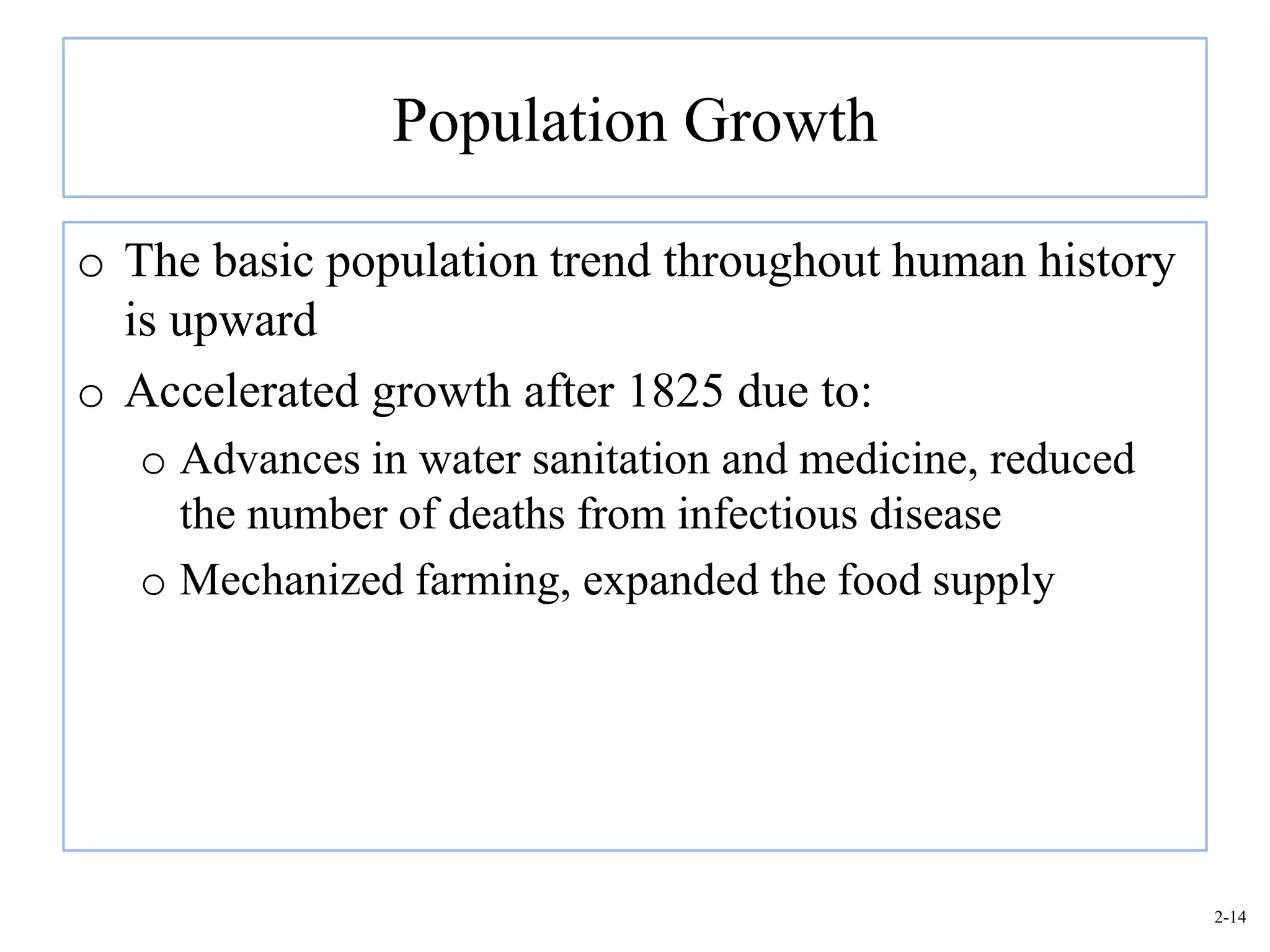Population Growth

o The basic population trend throughout human history
  is upward
o Accelerated growth after 1825 due to:
   o Advances in water sanitation and medicine, reduced
     the number of deaths from infectious disease
   o Mechanized farming, expanded the food supply




                                                          2-14
 
