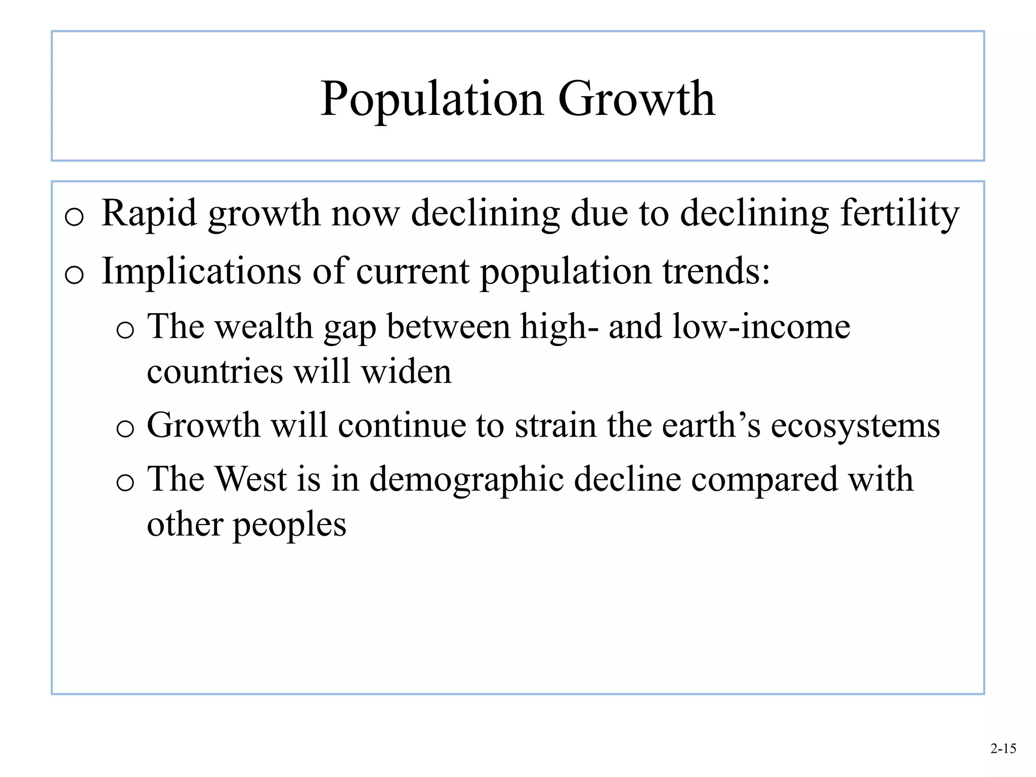 Population Growth

o Rapid growth now declining due to declining fertility
o Implications of current population trends:
   o The wealth gap between high- and low-income
     countries will widen
   o Growth will continue to strain the earth’s ecosystems
   o The West is in demographic decline compared with
     other peoples




                                                             2-15
 