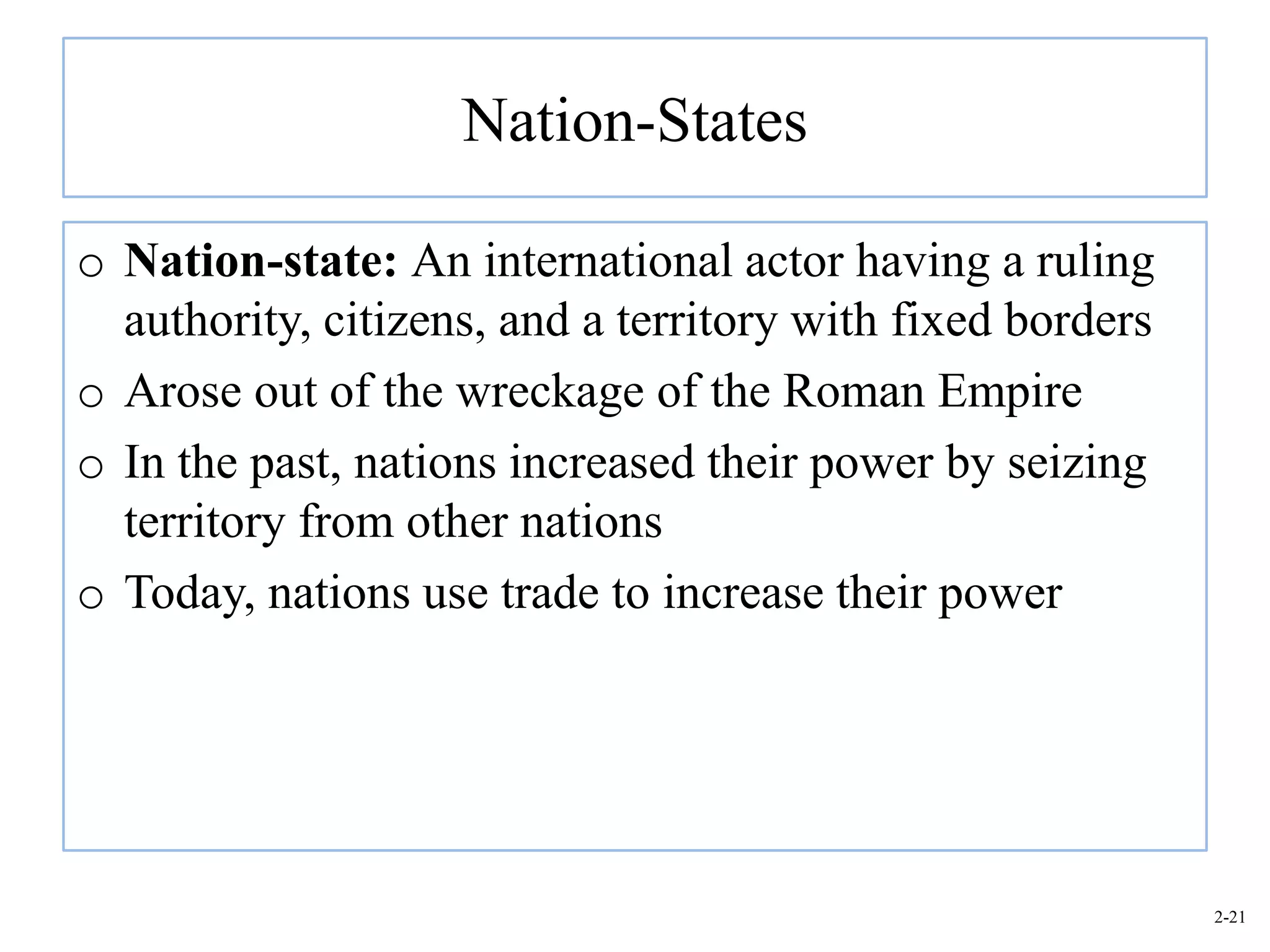 Nation-States

o Nation-state: An international actor having a ruling
  authority, citizens, and a territory with fixed borders
o Arose out of the wreckage of the Roman Empire
o In the past, nations increased their power by seizing
  territory from other nations
o Today, nations use trade to increase their power




                                                            2-21
 