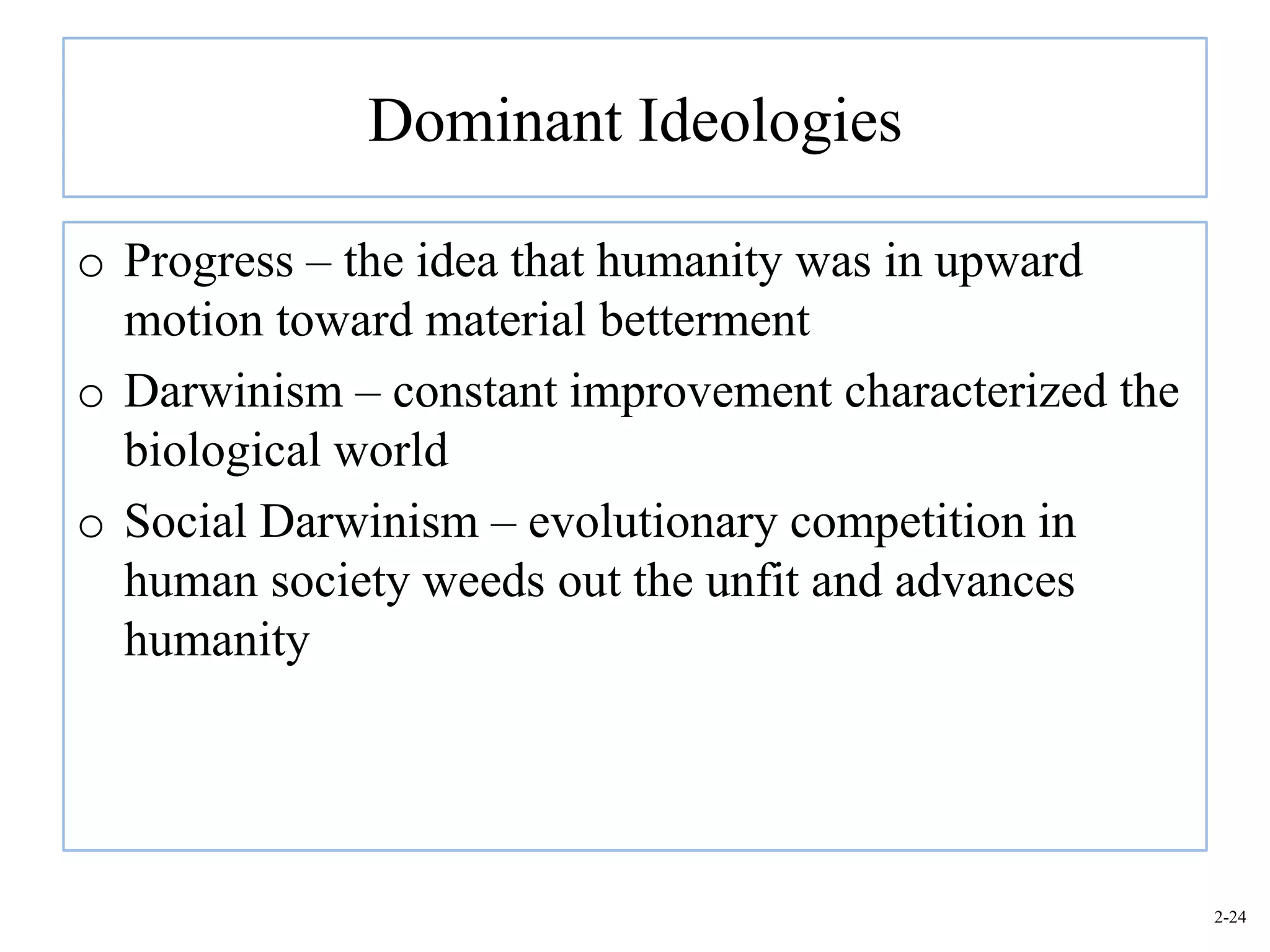 Dominant Ideologies

o Progress – the idea that humanity was in upward
  motion toward material betterment
o Darwinism – constant improvement characterized the
  biological world
o Social Darwinism – evolutionary competition in
  human society weeds out the unfit and advances
  humanity




                                                       2-24
 