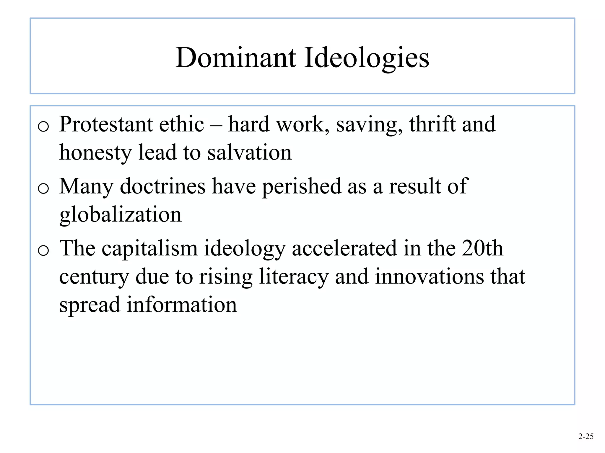 Dominant Ideologies

o Protestant ethic – hard work, saving, thrift and
  honesty lead to salvation
o Many doctrines have perished as a result of
  globalization
o The capitalism ideology accelerated in the 20th
  century due to rising literacy and innovations that
  spread information




                                                        2-25
 