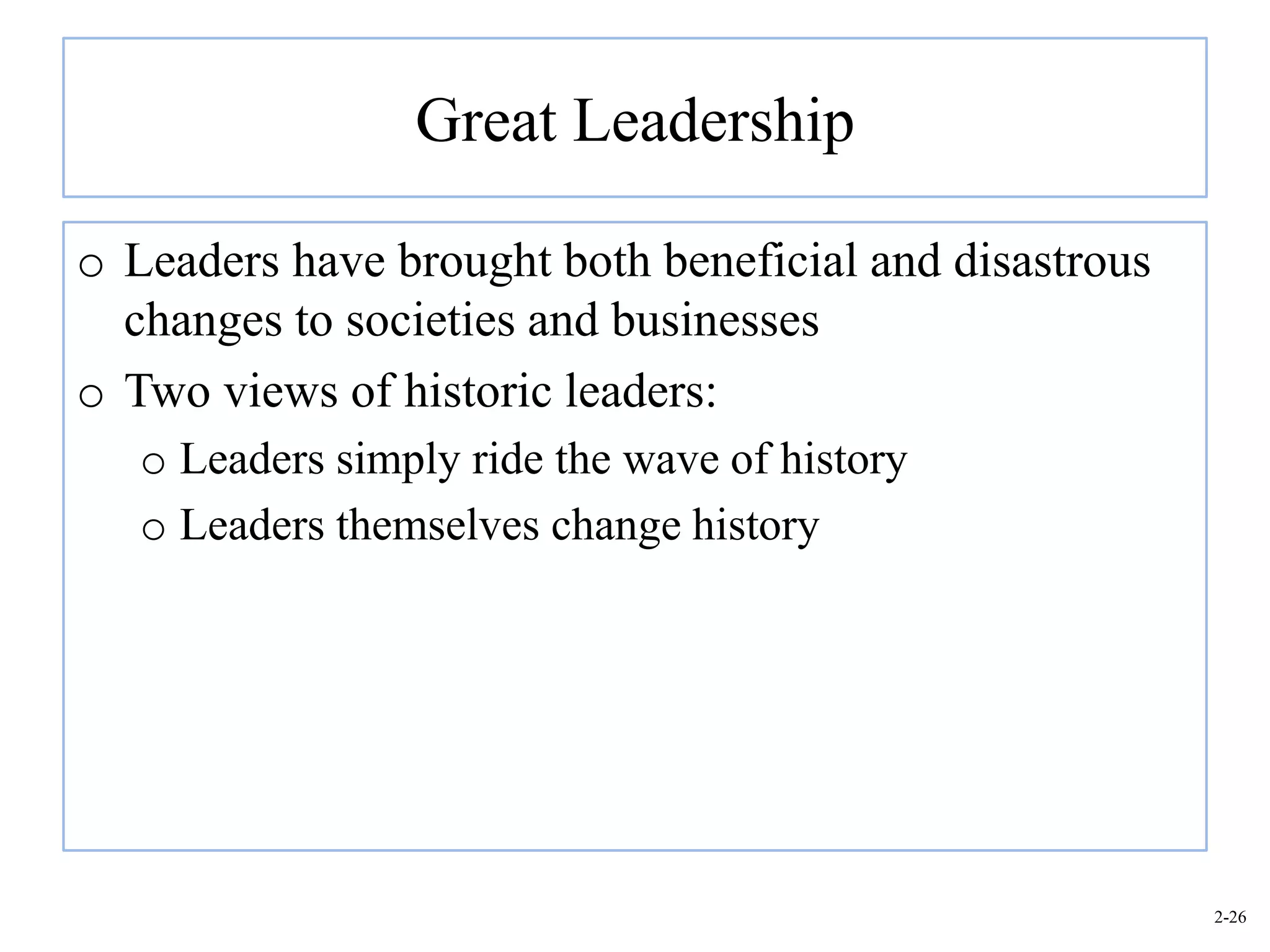Great Leadership

o Leaders have brought both beneficial and disastrous
  changes to societies and businesses
o Two views of historic leaders:
   o Leaders simply ride the wave of history
   o Leaders themselves change history




                                                        2-26
 
