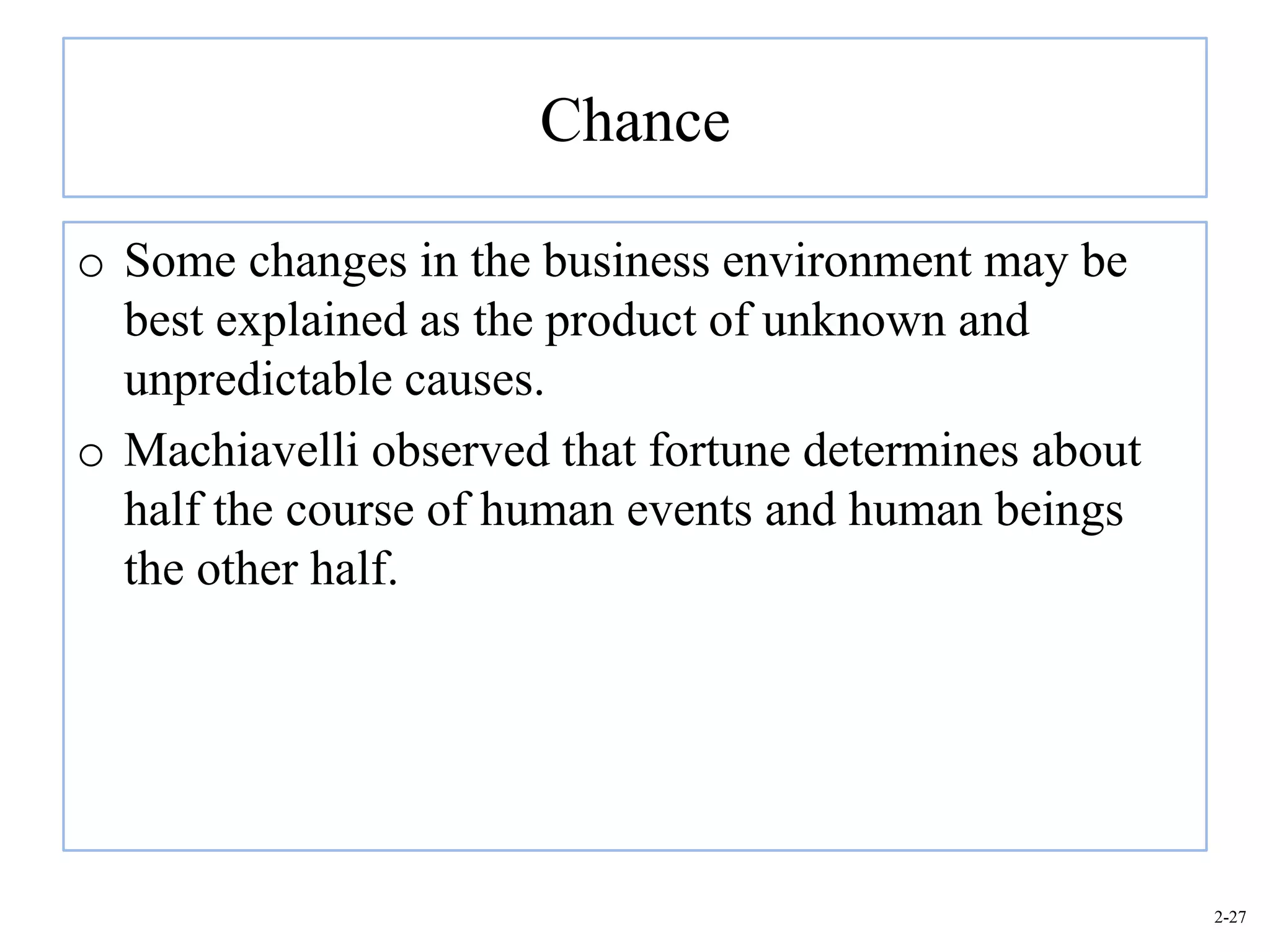 Chance

o Some changes in the business environment may be
  best explained as the product of unknown and
  unpredictable causes.
o Machiavelli observed that fortune determines about
  half the course of human events and human beings
  the other half.




                                                       2-27
 