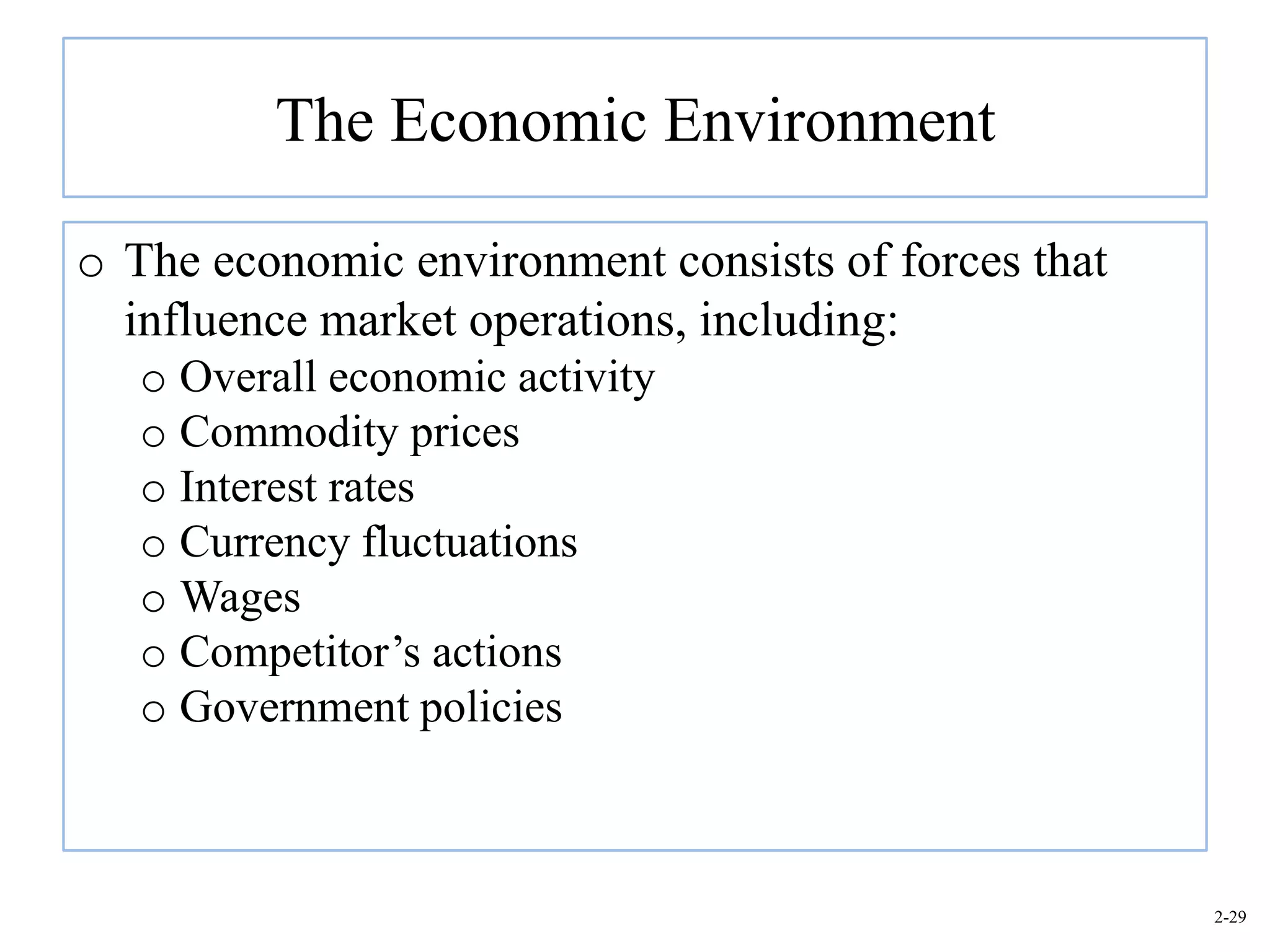 The Economic Environment

o The economic environment consists of forces that
  influence market operations, including:
   o Overall economic activity
   o Commodity prices
   o Interest rates
   o Currency fluctuations
   o Wages
   o Competitor’s actions
   o Government policies



                                                     2-29
 