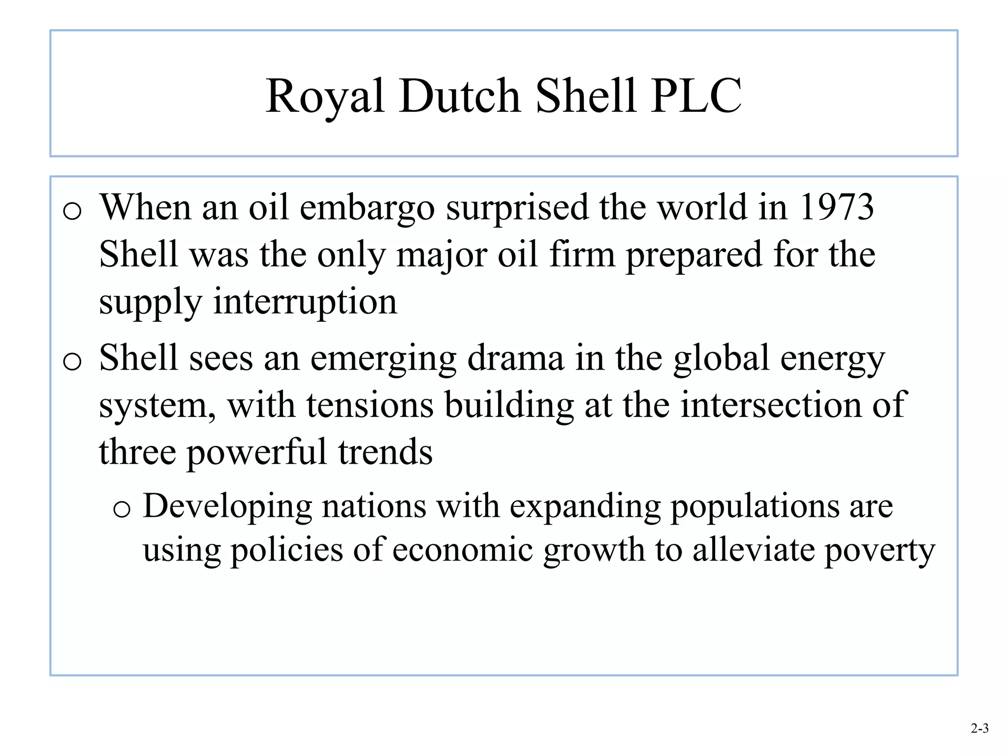Royal Dutch Shell PLC

o When an oil embargo surprised the world in 1973
  Shell was the only major oil firm prepared for the
  supply interruption
o Shell sees an emerging drama in the global energy
  system, with tensions building at the intersection of
  three powerful trends
   o Developing nations with expanding populations are
     using policies of economic growth to alleviate poverty



                                                              2-3
 