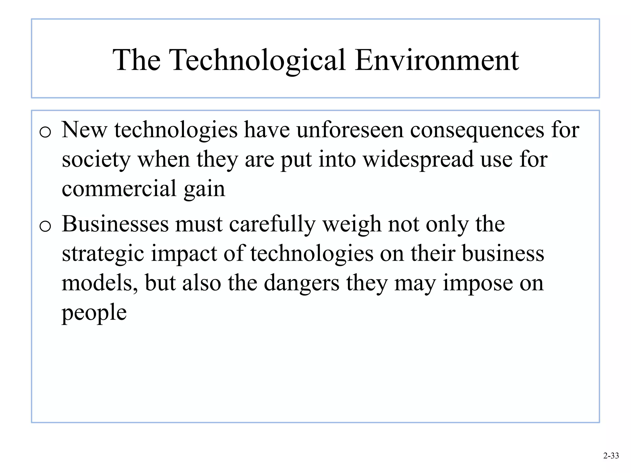 The Technological Environment

o New technologies have unforeseen consequences for
  society when they are put into widespread use for
  commercial gain
o Businesses must carefully weigh not only the
  strategic impact of technologies on their business
  models, but also the dangers they may impose on
  people




                                                       2-33
 