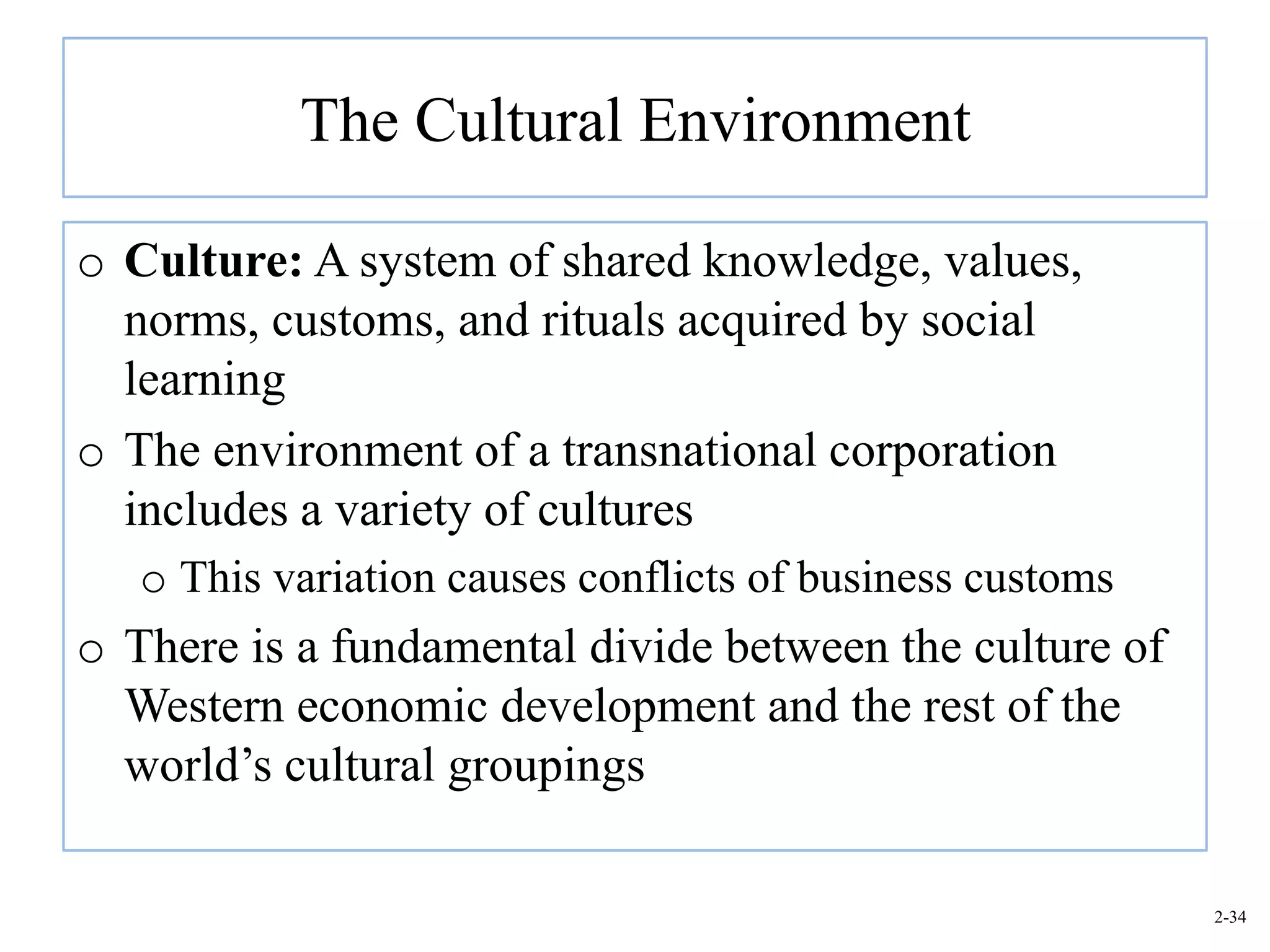 The Cultural Environment

o Culture: A system of shared knowledge, values,
  norms, customs, and rituals acquired by social
  learning
o The environment of a transnational corporation
  includes a variety of cultures
   o This variation causes conflicts of business customs
o There is a fundamental divide between the culture of
  Western economic development and the rest of the
  world’s cultural groupings

                                                           2-34
 