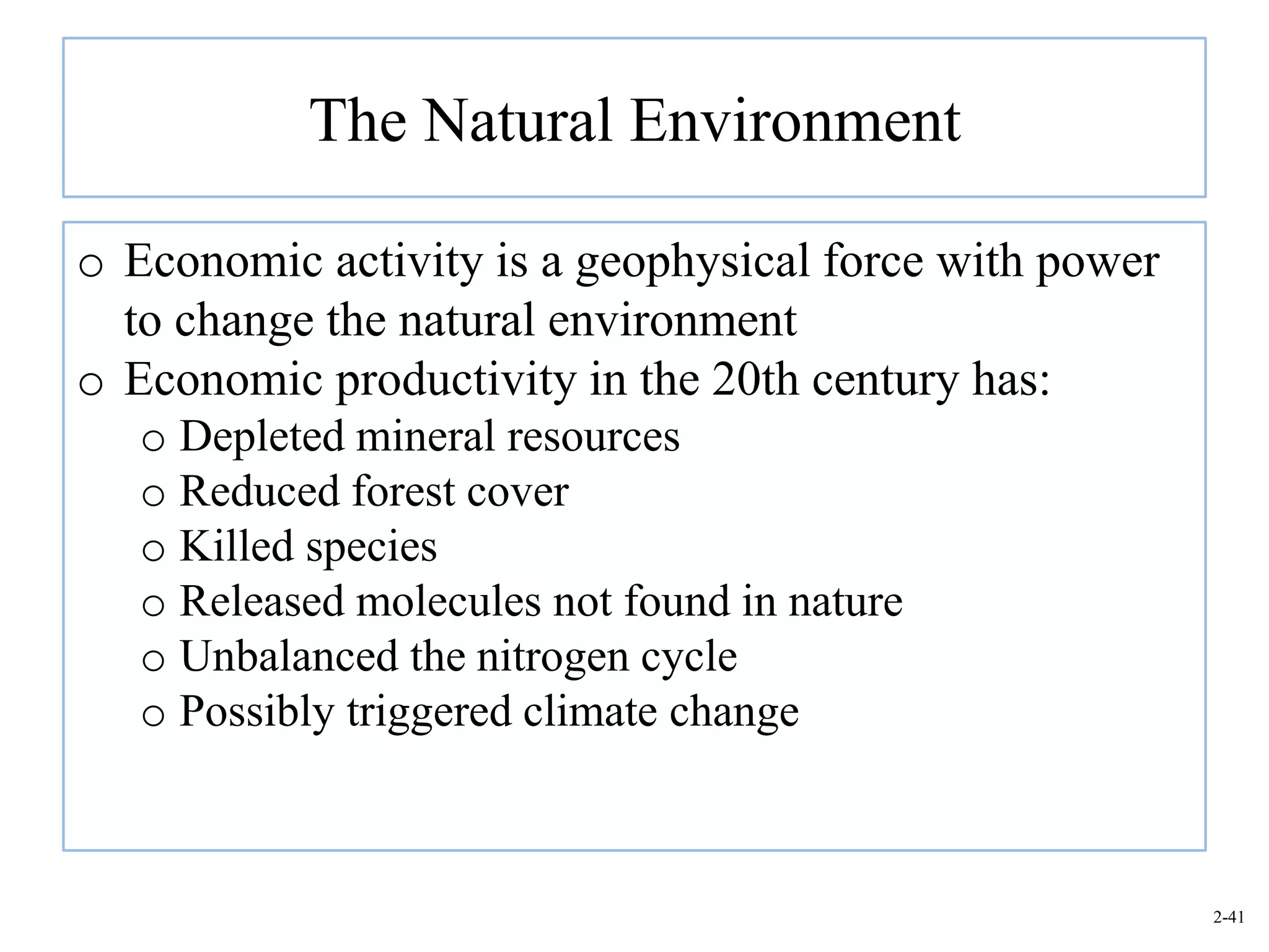 The Natural Environment

o Economic activity is a geophysical force with power
  to change the natural environment
o Economic productivity in the 20th century has:
   o Depleted mineral resources
   o Reduced forest cover
   o Killed species
   o Released molecules not found in nature
   o Unbalanced the nitrogen cycle
   o Possibly triggered climate change



                                                        2-41
 