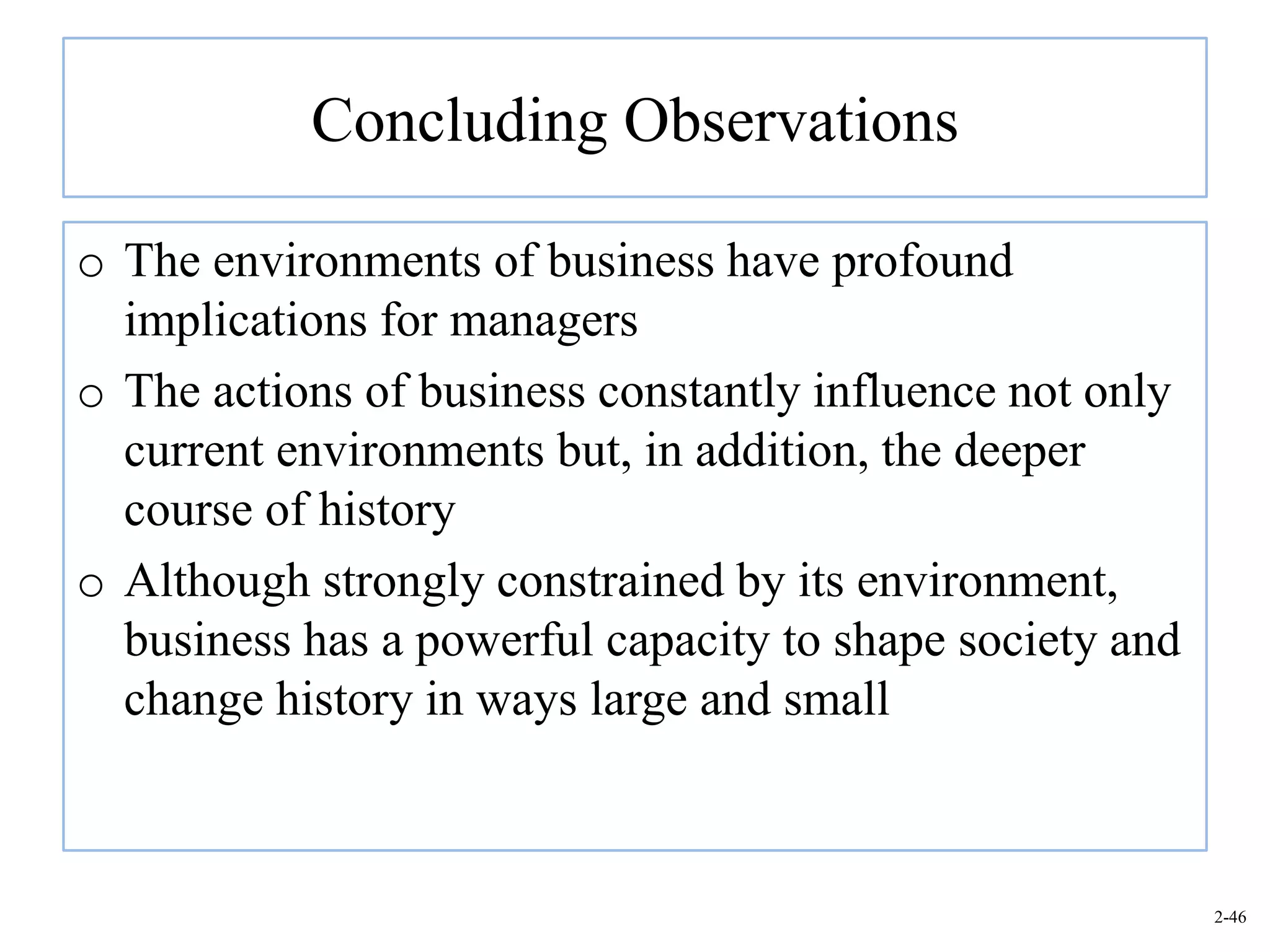 Concluding Observations

o The environments of business have profound
  implications for managers
o The actions of business constantly influence not only
  current environments but, in addition, the deeper
  course of history
o Although strongly constrained by its environment,
  business has a powerful capacity to shape society and
  change history in ways large and small



                                                          2-46
 