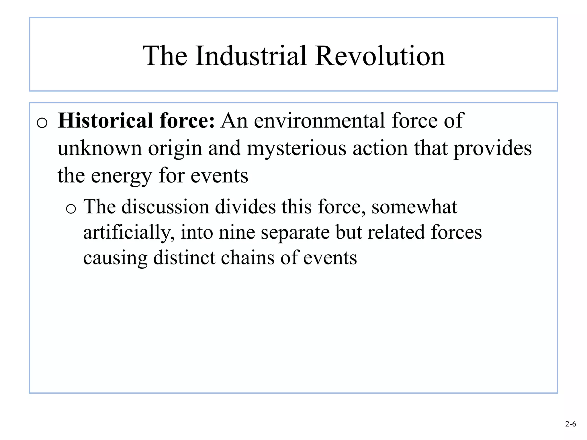 The Industrial Revolution

o Historical force: An environmental force of
  unknown origin and mysterious action that provides
  the energy for events
   o The discussion divides this force, somewhat
     artificially, into nine separate but related forces
     causing distinct chains of events




                                                           2-6
 