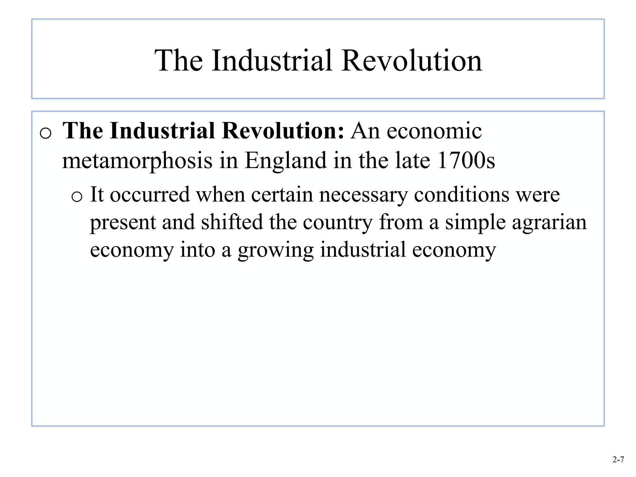The Industrial Revolution

o The Industrial Revolution: An economic
  metamorphosis in England in the late 1700s
   o It occurred when certain necessary conditions were
     present and shifted the country from a simple agrarian
     economy into a growing industrial economy




                                                              2-7
 